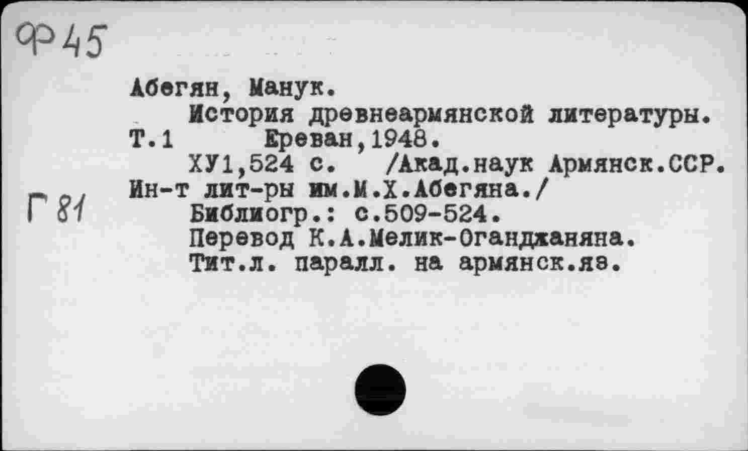 ﻿Абегян, Манук.
История древнеармянской литературы.
Т.1 Ереван,1948.
ХУ1,524 с.	/Акад.наук Армянек.ССР
Ин-т лит-ры им.М.Х.Абегяна./
Библиогр.: с.509-524.
Перевод К.А.Мелик-Оганджаняна.
Тит.л. паралл. на армянск.яз.
